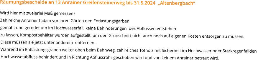 Räumungsbescheide an 13 Anrainer Greifensteinerweg bis 31.5.2024  „Altenbergbach“  Wird hier mit zweierlei Maß gemessen?Zahlreiche Anrainer haben vor ihren Gärten den Entlastungsgarben gemäht und gerodet um im Hochwasserfall, keine Behinderungen  des Abflussen entstehenzu lassen, Kompostbehälter wurden aufgestellt, um den Grünschnitt nicht auch noch auf eigenen Kosten entsorgen zu müssen.  Diese müssen sie jetzt unter anderem  entfernen.Während im Entlastungsgraben weiter oben beim Bahnweg, zahlreiches Totholz mit Sicherheit im Hochwasser oder Starkregenfallden  Hochwassetabfluss behindert und in Richtung Abflussrohr geschoben wird und von keinem Anrainer betreut wird.